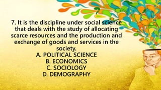 7. It is the discipline under social science
that deals with the study of allocating
scarce resources and the production and
exchange of goods and services in the
society.
A. POLITICAL SCIENCE
B. ECONOMICS
C. SOCIOLOGY
D. DEMOGRAPHY
 