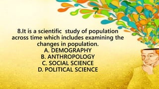 8.It is a scientific study of population
across time which includes examining the
changes in population.
A. DEMOGRAPHY
B. ANTHROPOLOGY
C. SOCIAL SCIENCE
D. POLITICAL SCIENCE
 