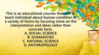 This is an educational courses that aim to
teach individual about human condition in
a variety of forms by focusing more on the
interpretation and ideas rather than
concrete facts.
A. SOCIAL SCIENCE
B. HUMANITIES
C. NATURAL SCIENCE
D. ANTHROPOLOGY
 