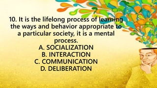 10. It is the lifelong process of learning
the ways and behavior appropriate to
a particular society, it is a mental
process.
A. SOCIALIZATION
B. INTERACTION
C. COMMUNICATION
D. DELIBERATION
 