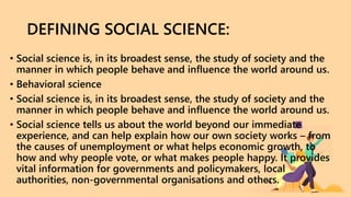 DEFINING SOCIAL SCIENCE:
• Social science is, in its broadest sense, the study of society and the
manner in which people behave and influence the world around us.
• Behavioral science
• Social science is, in its broadest sense, the study of society and the
manner in which people behave and influence the world around us.
• Social science tells us about the world beyond our immediate
experience, and can help explain how our own society works – from
the causes of unemployment or what helps economic growth, to
how and why people vote, or what makes people happy. It provides
vital information for governments and policymakers, local
authorities, non-governmental organisations and others.
 