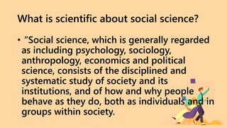 What is scientific about social science?
• “Social science, which is generally regarded
as including psychology, sociology,
anthropology, economics and political
science, consists of the disciplined and
systematic study of society and its
institutions, and of how and why people
behave as they do, both as individuals and in
groups within society.
 