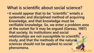 What is scientific about social science?
• it would appear that to be “scientific” entails a
systematic and disciplined method of acquiring
knowledge, and that knowledge must be
verifiable knowledge. So, we enter a problem area
at the outset for it may be argued (Gareau, 1987)
that society, its institutions and social
relationships are not susceptible to scientific
study, and that the methods of the natural
sciences should not be applied to social
phenomena.
 