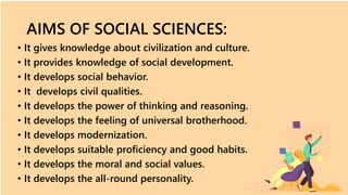 AIMS OF SOCIAL SCIENCES:
• It gives knowledge about civilization and culture.
• It provides knowledge of social development.
• It develops social behavior.
• It develops civil qualities.
• It develops the power of thinking and reasoning.
• It develops the feeling of universal brotherhood.
• It develops modernization.
• It develops suitable proficiency and good habits.
• It develops the moral and social values.
• It develops the all-round personality.
 