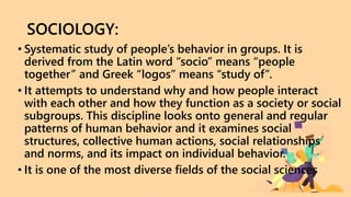SOCIOLOGY:
• Systematic study of people’s behavior in groups. It is
derived from the Latin word “socio” means “people
together” and Greek “logos” means “study of”.
• It attempts to understand why and how people interact
with each other and how they function as a society or social
subgroups. This discipline looks onto general and regular
patterns of human behavior and it examines social
structures, collective human actions, social relationships
and norms, and its impact on individual behavior.
• It is one of the most diverse fields of the social sciences
 