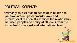 POLITICAL SCIENCE:
•Primarily studies human behavior in relation to
political system, governments, laws, and
international relation. It examines the relationship
between people and policy at all levels from the
individual to national and international level.
 