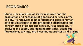 ECONOMICS:
• Studies the allocation of scarce resources and the
production and exchange of goods and services in the
society. It endeavors to understand and explain human
activities in relation to the production, distribution and
consumption of goods and services. As a discipline, it
analyzes the supply and demand principles, economic
fluctuations, savings, and investments and cost and pricing.
 
