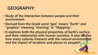 GEOGRAPHY:
• Study of the interaction between people and their
environment.
• Derived from the Greek word “geo” means “Earth” and
“graphos” meaning “charting” or “Mapping”.
• It explores both the physical properties of Earth’s surface
and their relationship with human societies. It also studies
how many cultures interacts with the natural environment
and the impact of locations and places on people.
 