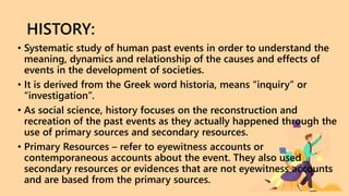 HISTORY:
• Systematic study of human past events in order to understand the
meaning, dynamics and relationship of the causes and effects of
events in the development of societies.
• It is derived from the Greek word historia, means “inquiry” or
“investigation”.
• As social science, history focuses on the reconstruction and
recreation of the past events as they actually happened through the
use of primary sources and secondary resources.
• Primary Resources – refer to eyewitness accounts or
contemporaneous accounts about the event. They also used
secondary resources or evidences that are not eyewitness accounts
and are based from the primary sources.
 