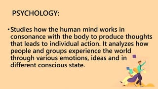 PSYCHOLOGY:
•Studies how the human mind works in
consonance with the body to produce thoughts
that leads to individual action. It analyzes how
people and groups experience the world
through various emotions, ideas and in
different conscious state.
 