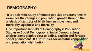 DEMOGRAPHY:
• It is a scientific study of human population across time. It
examines the changes in population growth through the
analysis of statistics of birth, human movement and
morbidity, agedness and mortality.
• One important subfield of Demography is Population
Studies or Social Demography. Social Demographers
analyze demographic data to define, explain and foresee
social phenomena. It also studies social-status composition
and population distribution.
 