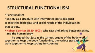 STRUCTURAL FUNCTIONALISM
• Functionalism
• society as a structure with interrelated parts designed
to meet the biological and social needs of the individuals in
that society.
• Hebert Spencer (1820–1903), who saw similarities between society
and the human body;
he argued that just as the various organs of the body work
together to keep the body functioning, the various parts of society
work together to keep society functioning.
 