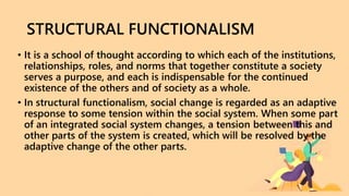 STRUCTURAL FUNCTIONALISM
• It is a school of thought according to which each of the institutions,
relationships, roles, and norms that together constitute a society
serves a purpose, and each is indispensable for the continued
existence of the others and of society as a whole.
• In structural functionalism, social change is regarded as an adaptive
response to some tension within the social system. When some part
of an integrated social system changes, a tension between this and
other parts of the system is created, which will be resolved by the
adaptive change of the other parts.
 