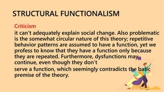 STRUCTURAL FUNCTIONALISM
Criticism
it can’t adequately explain social change. Also problematic
is the somewhat circular nature of this theory; repetitive
behavior patterns are assumed to have a function, yet we
profess to know that they have a function only because
they are repeated. Furthermore, dysfunctions may
continue, even though they don’t
serve a function, which seemingly contradicts the basic
premise of the theory.
 