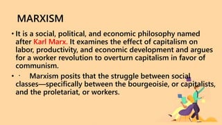 MARXISM
• It is a social, political, and economic philosophy named
after Karl Marx. It examines the effect of capitalism on
labor, productivity, and economic development and argues
for a worker revolution to overturn capitalism in favor of
communism.
• Marxism posits that the struggle between social
classes—specifically between the bourgeoisie, or capitalists,
and the proletariat, or workers.
 