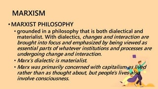 MARXISM
• MARXIST PHILOSOPHY
• grounded in a philosophy that is both dialectical and
materialist. With dialectics, changes and interaction are
brought into focus and emphasized by being viewed as
essential parts of whatever institutions and processes are
undergoing change and interaction.
• Marx's dialectic is materialist.
• Marx was primarily concerned with capitalism as lived
rather than as thought about, but people's lives also
involve consciousness.
 