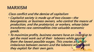 MARXISM
Class conflict and the demise of capitalism
• Capitalist society is made up of two classes—the
bourgeoisie, or business owners, who control the means of
production, and the proletariat, or workers, whose labor
transforms raw commodities into valuable economic
goods.
• To maximize profits, business owners have an incentive to
get the most work out of their laborers while paying
them the lowest possible wages. This creates an unfair
imbalance between owners and the laborers whose work
they exploit for their own gain.
 