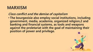 MARXISM
Class conflict and the demise of capitalism
• The bourgeoisie also employ social institutions, including
government, media, academia, organized religion,2 and
banking and financial systems, as tools and weapons
against the proletariat with the goal of maintaining their
position of power and privilege.
 