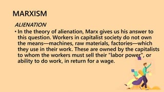 MARXISM
ALIENATION
• In the theory of alienation, Marx gives us his answer to
this question. Workers in capitalist society do not own
the means—machines, raw materials, factories—which
they use in their work. These are owned by the capitalists
to whom the workers must sell their "labor power", or
ability to do work, in return for a wage.
 