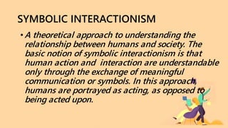 SYMBOLIC INTERACTIONISM
•A theoretical approach to understanding the
relationship between humans and society. The
basic notion of symbolic interactionism is that
human action and interaction are understandable
only through the exchange of meaningful
communication or symbols. In this approach,
humans are portrayed as acting, as opposed to
being acted upon.
 