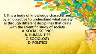 1. It is a body of knowledge characterized
by an objective to understand what society
is through different disciplines that deals
with the scientific study of society.
A. SOCIAL SCIENCE
B. HUMANITIES
C. SOCIOLOGY
D. POLITICS
 