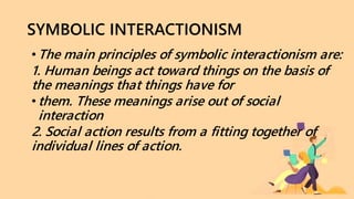 SYMBOLIC INTERACTIONISM
•The main principles of symbolic interactionism are:
1. Human beings act toward things on the basis of
the meanings that things have for
•them. These meanings arise out of social
interaction
2. Social action results from a fitting together of
individual lines of action.
 