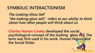 SYMBOLIC INTERACTIONISM
The Looking Glass Self
“the looking glass self,”- refers to our ability to think
about how other people will think about us.
Charles Horton Cooley developed the social
psychological concept of the looking glass self. The
term was first used in his work, Human Nature and
the Social Order.
 