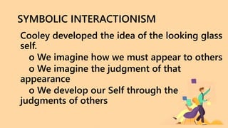 SYMBOLIC INTERACTIONISM
Cooley developed the idea of the looking glass
self.
o We imagine how we must appear to others
o We imagine the judgment of that
appearance
o We develop our Self through the
judgments of others
 