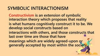 SYMBOLIC INTERACTIONISM
Constructivism is an extension of symbolic
interaction theory which proposes that reality
is what humans cognitively construct it to be. We
develop social constructs based on
interactions with others, and those constructs that
last over time are those that have
meanings which are widely agreed-upon or
generally accepted by most within the society.
 
