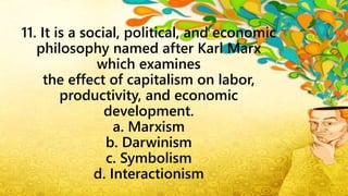 11. It is a social, political, and economic
philosophy named after Karl Marx
which examines
the effect of capitalism on labor,
productivity, and economic
development.
a. Marxism
b. Darwinism
c. Symbolism
d. Interactionism
 