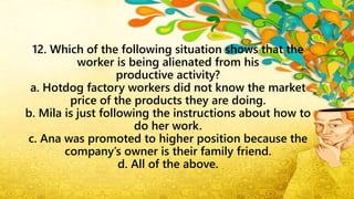 12. Which of the following situation shows that the
worker is being alienated from his
productive activity?
a. Hotdog factory workers did not know the market
price of the products they are doing.
b. Mila is just following the instructions about how to
do her work.
c. Ana was promoted to higher position because the
company’s owner is their family friend.
d. All of the above.
 