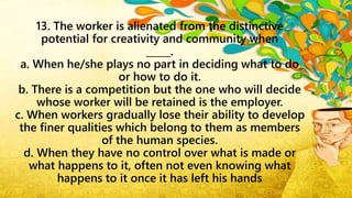 13. The worker is alienated from the distinctive
potential for creativity and community when
_____.
a. When he/she plays no part in deciding what to do
or how to do it.
b. There is a competition but the one who will decide
whose worker will be retained is the employer.
c. When workers gradually lose their ability to develop
the finer qualities which belong to them as members
of the human species.
d. When they have no control over what is made or
what happens to it, often not even knowing what
happens to it once it has left his hands
 