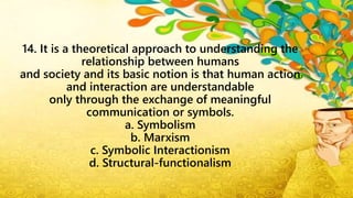 14. It is a theoretical approach to understanding the
relationship between humans
and society and its basic notion is that human action
and interaction are understandable
only through the exchange of meaningful
communication or symbols.
a. Symbolism
b. Marxism
c. Symbolic Interactionism
d. Structural-functionalism
 