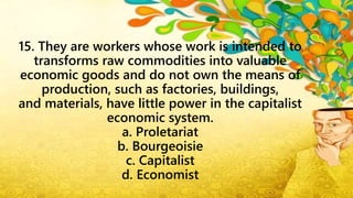 15. They are workers whose work is intended to
transforms raw commodities into valuable
economic goods and do not own the means of
production, such as factories, buildings,
and materials, have little power in the capitalist
economic system.
a. Proletariat
b. Bourgeoisie
c. Capitalist
d. Economist
 