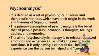 “Psychoanalysis”
• It is defined as a set of psychological theories and
therapeutic methods which have their origin in the work
and theories of Sigmund Freud.
• The primary assumption of psychoanalysis is the belief
that all people possess unconscious thoughts, feelings,
desires, and memories.
• The aim of psychoanalysis therapy is to release repressed
emotions and experiences, i.e., make the unconscious
conscious. It is only having a cathartic (i.e., healing)
experience can the person be helped and "cured.
 