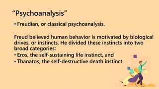 “Psychoanalysis”
• Freudian, or classical psychoanalysis.
Freud believed human behavior is motivated by biological
drives, or instincts. He divided these instincts into two
broad categories:
• Eros, the self-sustaining life instinct, and
• Thanatos, the self-destructive death instinct.
 