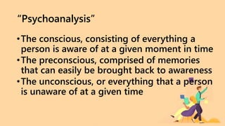 “Psychoanalysis”
•The conscious, consisting of everything a
person is aware of at a given moment in time
•The preconscious, comprised of memories
that can easily be brought back to awareness
•The unconscious, or everything that a person
is unaware of at a given time
 