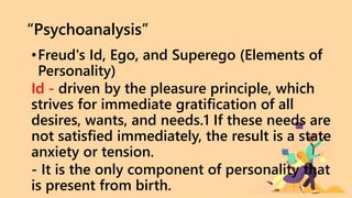“Psychoanalysis”
•Freud's Id, Ego, and Superego (Elements of
Personality)
Id - driven by the pleasure principle, which
strives for immediate gratification of all
desires, wants, and needs.1 If these needs are
not satisfied immediately, the result is a state
anxiety or tension.
- It is the only component of personality that
is present from birth.
 