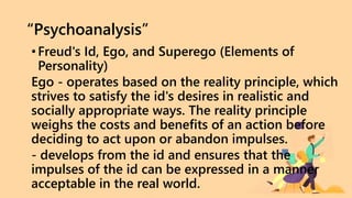 “Psychoanalysis”
•Freud's Id, Ego, and Superego (Elements of
Personality)
Ego - operates based on the reality principle, which
strives to satisfy the id's desires in realistic and
socially appropriate ways. The reality principle
weighs the costs and benefits of an action before
deciding to act upon or abandon impulses.
- develops from the id and ensures that the
impulses of the id can be expressed in a manner
acceptable in the real world.
 