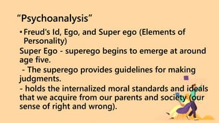 “Psychoanalysis”
•Freud's Id, Ego, and Super ego (Elements of
Personality)
Super Ego - superego begins to emerge at around
age five.
- The superego provides guidelines for making
judgments.
- holds the internalized moral standards and ideals
that we acquire from our parents and society (our
sense of right and wrong).
 
