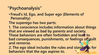 “Psychoanalysis”
•Freud's Id, Ego, and Super ego (Elements of
Personality)
The superego has two parts:
1. The conscience includes information about things
that are viewed as bad by parents and society.
These behaviors are often forbidden and lead to
bad consequences, punishments, or feelings of guilt
and remorse.
2. The ego ideal includes the rules and standards for
behaviors that the ego aspires to.
 