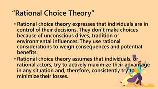 “Rational Choice Theory”
• Rational choice theory expresses that individuals are in
control of their decisions. They don’t make choices
because of unconscious drives, tradition or
environmental influences. They use rational
considerations to weigh consequences and potential
benefits.
• Rational choice theory assumes that individuals, or
rational actors, try to actively maximize their advantage
in any situation and, therefore, consistently try to
minimize their losses.
 