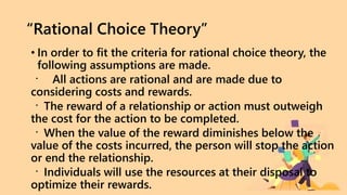 “Rational Choice Theory”
• In order to fit the criteria for rational choice theory, the
following assumptions are made.
All actions are rational and are made due to
considering costs and rewards.
The reward of a relationship or action must outweigh
the cost for the action to be completed.
When the value of the reward diminishes below the
value of the costs incurred, the person will stop the action
or end the relationship.
Individuals will use the resources at their disposal to
optimize their rewards.
 