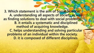 3. Which statement is the aim of Social Science?
A. understanding all aspects of society as well
as finding solutions to deal with social problems.
B. it entails a systematic and disciplined
method of acquiring knowledge.
C. helps understanding and solving particular
problems of an individual within the society.
D. it is composed of different disciplines.
 
