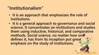 “Institutionalism”
• It is an approach that emphasizes the role of
institutions.
• It is a general approach to governance and social
science. It concentrates on institutions and studies
them using inductive, historical, and comparative
methods. Social science, no matter how one
defines it, has from its inception put great
emphasis on the study of institutions.
 