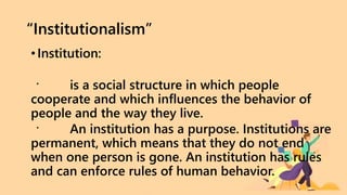 “Institutionalism”
•Institution:
is a social structure in which people
cooperate and which influences the behavior of
people and the way they live.
An institution has a purpose. Institutions are
permanent, which means that they do not end
when one person is gone. An institution has rules
and can enforce rules of human behavior.
 