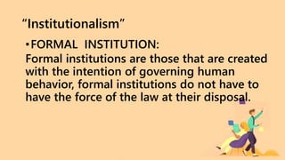 “Institutionalism”
•FORMAL INSTITUTION:
Formal institutions are those that are created
with the intention of governing human
behavior, formal institutions do not have to
have the force of the law at their disposal.
 