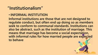 “Institutionalism”
• INFORMAL INSTITUTION
Informal institutions are those that are not designed to
regulate conduct, but often end up doing so as members
seek to conform to communal standards. Institutions can
also be abstract, such as the institution of marriage. This
means that marriage has become a social expectation,
with informal rules for how married people are expected
to behave
 