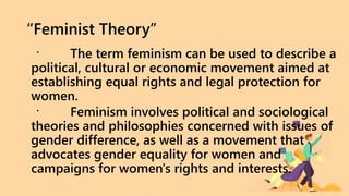 “Feminist Theory”
The term feminism can be used to describe a
political, cultural or economic movement aimed at
establishing equal rights and legal protection for
women.
Feminism involves political and sociological
theories and philosophies concerned with issues of
gender difference, as well as a movement that
advocates gender equality for women and
campaigns for women's rights and interests.
 