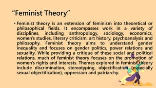 “Feminist Theory”
• Feminist theory is an extension of feminism into theoretical or
philosophical fields. It encompasses work in a variety of
disciplines, including anthropology, sociology, economics,
women's studies, literary criticism, art history, psychoanalysis and
philosophy. Feminist theory aims to understand gender
inequality and focuses on gender politics, power relations and
sexuality. While providing a critique of these social and political
relations, much of feminist theory focuses on the promotion of
women's rights and interests. Themes explored in feminist theory
include discrimination, stereotyping, objectification (especially
sexual objectification), oppression and patriarchy.
 
